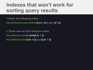Indexes that won’t work for
sorting query results
// Given the following index
db.collection.ensureIndex({ a:1, b:1, c:1, d:1 })


// These can not sort using the index
db.collection.find( ).sort({ b: 1 })
db.collection.find({ b: 5 }).sort({ b: 1 })
 
