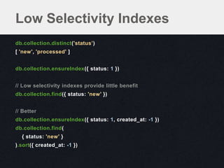 Low Selectivity Indexes
db.collection.distinct('status’)
[ 'new', 'processed' ]


db.collection.ensureIndex({ status: 1 })


// Low selectivity indexes provide little benefit
db.collection.find({ status: 'new' })


// Better
db.collection.ensureIndex({ status: 1, created_at: -1 })
db.collection.find(
  { status: 'new' }
).sort({ created_at: -1 })
 