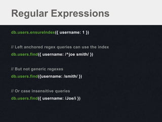Regular Expressions
db.users.ensureIndex({ username: 1 })


// Left anchored regex queries can use the index
db.users.find({ username: /^joe smith/ })


// But not generic regexes
db.users.find({username: /smith/ })


// Or case insensitive queries
db.users.find({ username: /Joe/i })
 