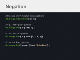 Negation
// Indexes aren't helpful with negations
db.things.ensureIndex({ x: 1 })

// e.g. "not equal" queries
db.things.find({ x: { $ne: 3 } })

// …or "not in" queries
db.things.find({ x: { $nin: [2, 3, 4 ] } })

// …or the $not operator
db.people.find({ name: { $not: 'John Doe' } })
 