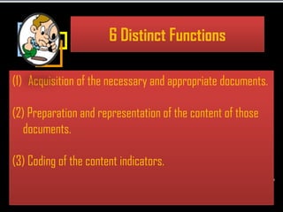 6 Distinct Functions

(1) Acquisition of the necessary and appropriate documents.

(2) Preparation and representation of the content of those
   documents.

(3) Coding of the content indicators.
 