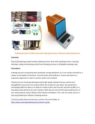 Indexing Services in India, Document Indexing Services, Outsource Indexing Services
Summary:
Scanning Indexing provides quality indexing service, document indexing service, scanning
indexing, coding and indexing and full text indexing services at affordable indexing rates.
Description:
Indexing services are gaining more popularity among publishers as it is an easiest method for a
reader to fast gather information. Any document which follows a course and requires a
sequential approach to read its content needs to be indexed.
Therefore we at Scanning Indexing provide high quality indexes that are concise and
thoughtfully structured to accurately reflect the content of your book. Our proprietary
technology platforms give us an edge on response time and accuracy and also enable us in
providing comprehensive key term indexes. With that we even link the data publicly thus in
turn enhancing the search-ability of the literature databases. Thus one can easily access to
Scanning Indexing for efficient Indexing services.
To check quality data entry services, ask for a free trial today on
http://www.scanningindexing.com/contact-us.php
 