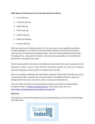 Wide Range of Indexing services at Scanning indexing as follows:
 Event Indexing
 Chemical Indexing
 Legal Indexing
 Photo Indexing
 Subject Indexing
 Relational Indexing
 Reverse Indexing
With our experience of Indexing services from so many years we are capable of providing a
complete package to our clients from writing, editing, indexing and finally presenting your
required need in a professionally designed layout. We have assisted publishing houses, high-
technology firms, , educational institutions and community organizations to create effective
publications according to their need.
We also input parallel construction and double post index entries that creates appropriate cross
references to help a client to easily find their information quickly. For easy cross reference,
document indexing can be printed for any desired period of time.
We use our desktop publishing tools that include coding the indexed words and phrases so that
an automated index is generated from the documents. Our additional benefit is about our
editing factor that ensures consistency, clarity, accuracy and completeness.
Save up to 60% cost while outsourcing indexing requirements to best Scanning Indexing
company in India on info@scanningindexing.com and to know more visit us on
http://www.scanningindexing.com/indexing-services.php
Keywords:
indexing service, document indexing service, scanning indexing, outsource document indexing,
index document
 