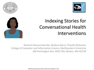Indexing Stories for
                                  Conversational Health
                                          Interventions

            Ramesh Manuvinakurike, Barbara Barry, Timothy Bickmore
College of Computer and Information Science, Northeastern University
                   360 Huntington Ave, WVH 202, Boston, MA-02120




               AAAI Spring Symposium 2013, Data Driven Wellness Track
 