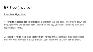 B+ Tree (Insertion)
Insertion Algorithm:
1. Find the right spot (leaf node): Start from the top (root) and move down the
tree, following the correct path (based on the key you want to insert), until you
reach a leaf node.
2. Insert if node has less than “max” keys: If that leaf node has space (less
than the max number of keys allowed), just insert the value in sorted order.
 