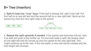 B+ Tree (Insertion)
3. Split if node has “max” keys: If the leaf is already full, split it into half. Put
first half on a new left leaf and the second half on a new right leaf. Send up the
lowest key from the new right node to the parent
4. Repeat the split upwards if needed: If the parent now becomes full too, split
it as well and push a key further up. If a non-leaf node is split, the lowest value
on the right will only be moved up and not copied to the new right leaf. This
might continue up to the root. If the root splits, a new root will be created and the
tree height will increase.
 