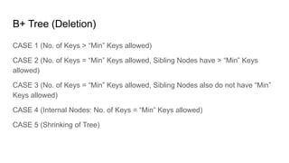 B+ Tree (Deletion)
CASE 1 (No. of Keys > “Min” Keys allowed)
CASE 2 (No. of Keys = “Min” Keys allowed, Sibling Nodes have > “Min” Keys
allowed)
CASE 3 (No. of Keys = “Min” Keys allowed, Sibling Nodes also do not have “Min”
Keys allowed)
CASE 4 (Internal Nodes: No. of Keys = “Min” Keys allowed)
CASE 5 (Shrinking of Tree)
 