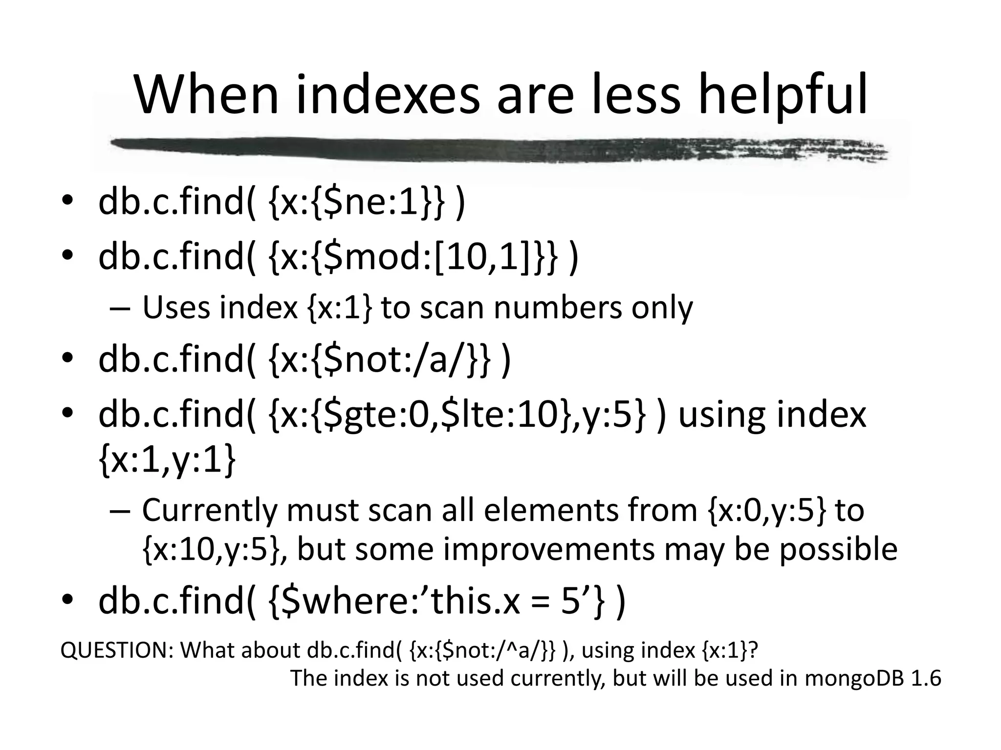 When indexes are less helpfuldb.c.find( {x:{$ne:1}} )db.c.find( {x:{$mod:[10,1]}} )Uses index {x:1} to scan numbers onlydb.c.find( {x:{$not:/a/}} )db.c.find( {x:{$gte:0,$lte:10},y:5} ) using index {x:1,y:1}Currently must scan all elements from {x:0,y:5} to {x:10,y:5}, but some improvements may be possibledb.c.find( {$where:’this.x = 5’} )QUESTION: What about db.c.find( {x:{$not:/^a/}} ), using index {x:1}?The index is not used currently, but will be used in mongoDB 1.6