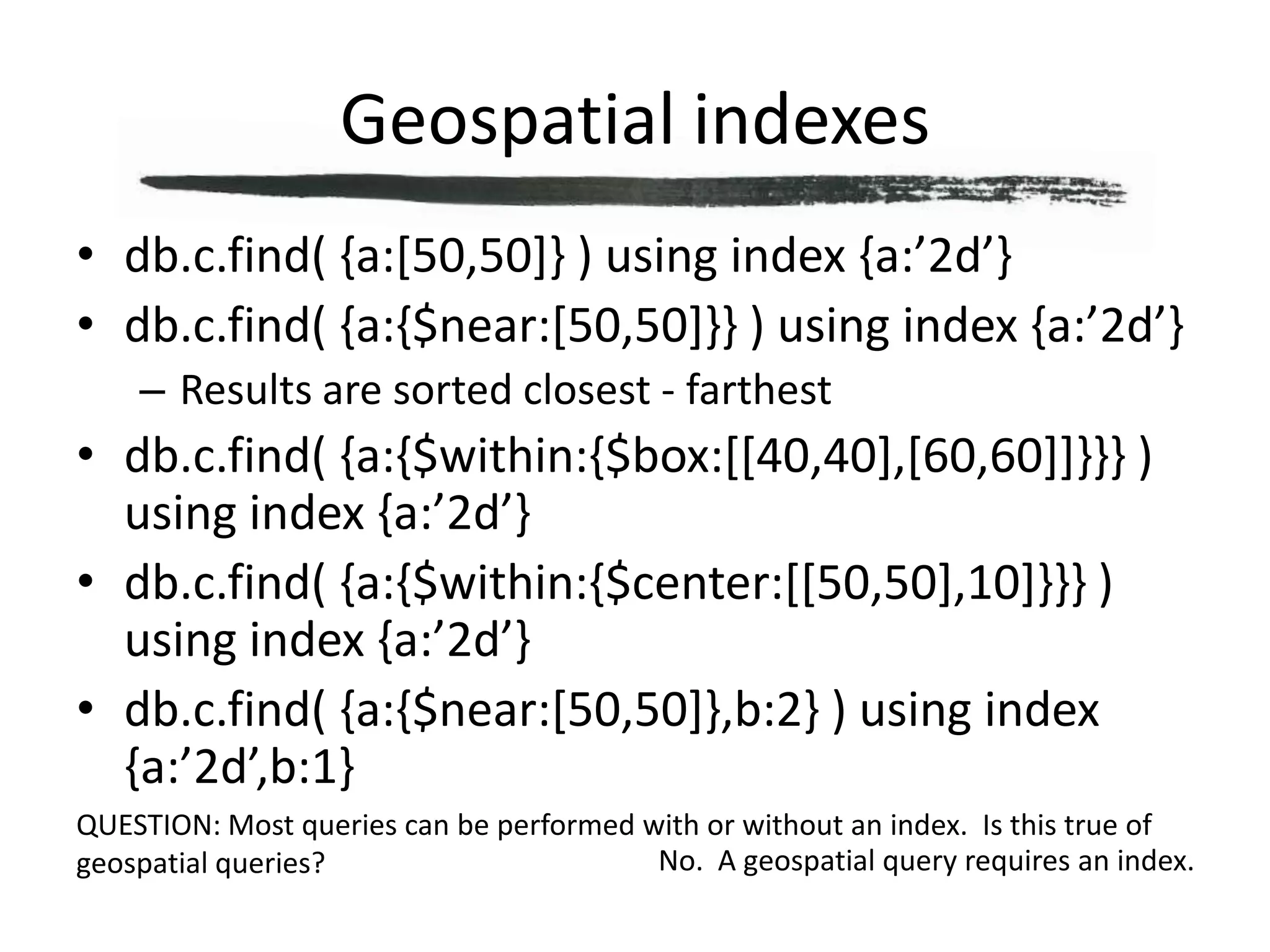 Geospatial indexesdb.c.find( {a:[50,50]} ) using index {a:’2d’}db.c.find( {a:{$near:[50,50]}} ) using index {a:’2d’}Results are sorted closest - farthestdb.c.find( {a:{$within:{$box:[[40,40],[60,60]]}}} ) using index {a:’2d’}db.c.find( {a:{$within:{$center:[[50,50],10]}}} ) using index {a:’2d’}db.c.find( {a:{$near:[50,50]},b:2} ) using index {a:’2d’,b:1}QUESTION: Most queries can be performed with or without an index.  Is this true of geospatial queries?No.  A geospatial query requires an index.