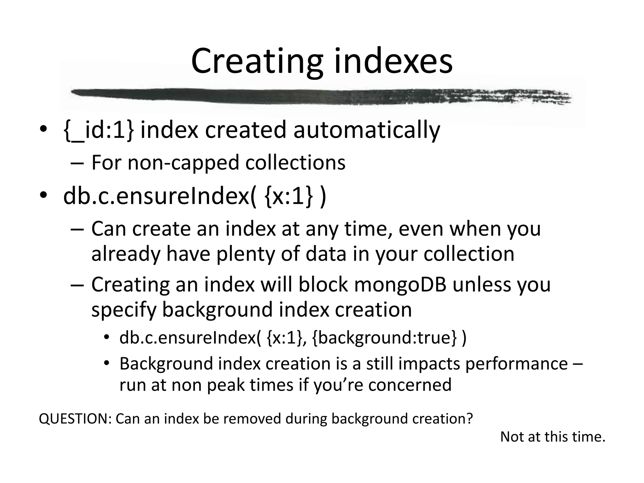 Creating indexes{_id:1} index created automaticallyFor non-capped collectionsdb.c.ensureIndex( {x:1} )Can create an index at any time, even when you already have plenty of data in your collectionCreating an index will block mongoDB unless you specify background index creationdb.c.ensureIndex( {x:1}, {background:true} )Background index creation is a still impacts performance – run at non peak times if you’re concernedQUESTION: Can an index be removed during background creation?Not at this time.