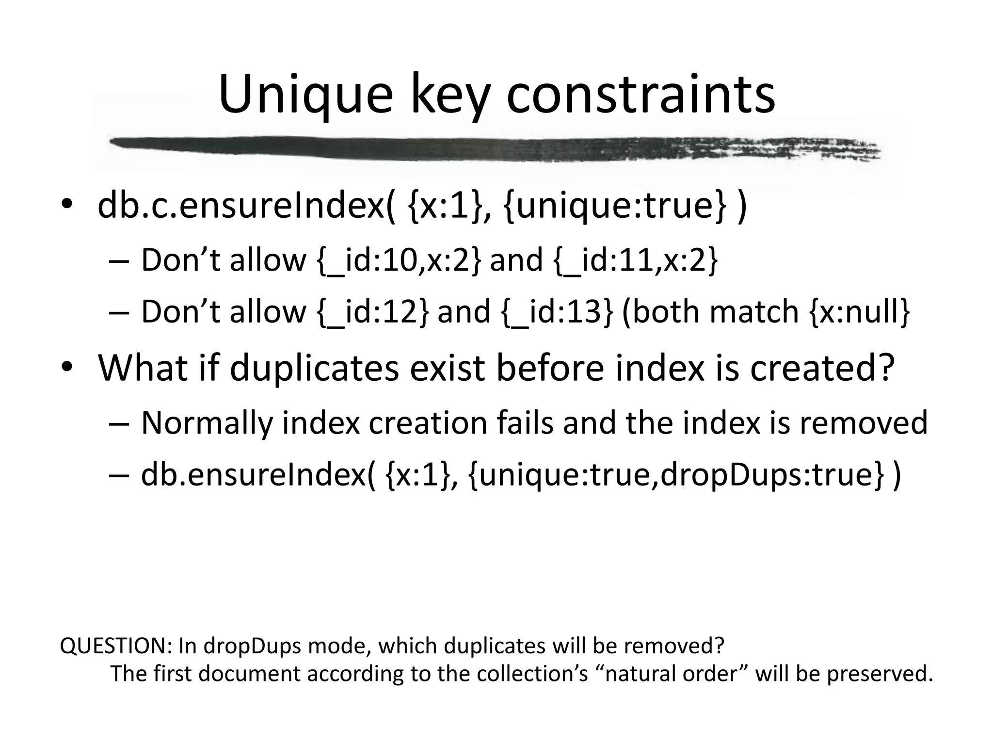 Unique key constraintsdb.c.ensureIndex( {x:1}, {unique:true} )Don’t allow {_id:10,x:2} and {_id:11,x:2}Don’t allow {_id:12} and {_id:13} (both match {x:null}What if duplicates exist before index is created?Normally index creation fails and the index is removeddb.ensureIndex( {x:1}, {unique:true,dropDups:true} )QUESTION: In dropDups mode, which duplicates will be removed?The first document according to the collection’s “natural order” will be preserved.