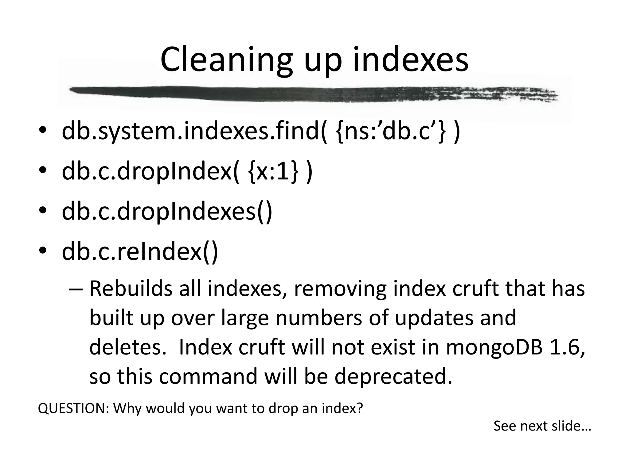 Cleaning up indexesdb.system.indexes.find( {ns:’db.c’} )db.c.dropIndex( {x:1} )db.c.dropIndexes()db.c.reIndex()Rebuilds all indexes, removing index cruft that has built up over large numbers of updates and deletes.  Index cruft will not exist in mongoDB 1.6, so this command will be deprecated.QUESTION: Why would you want to drop an index?See next slide…