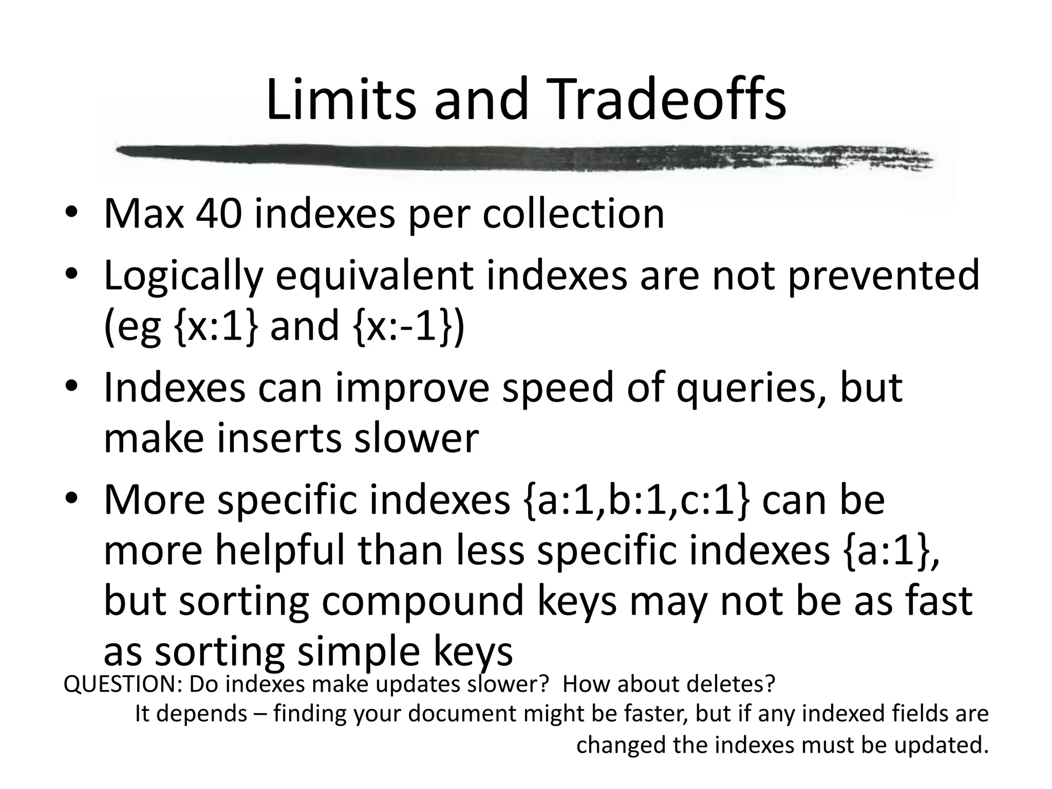 Limits and TradeoffsMax 40 indexes per collectionLogically equivalent indexes are not prevented (eg {x:1} and {x:-1})Indexes can improve speed of queries, but make inserts slowerMore specific indexes {a:1,b:1,c:1} can be more helpful than less specific indexes {a:1}, but sorting compound keys may not be as fast as sorting simple keysQUESTION: Do indexes make updates slower?  How about deletes?It depends – finding your document might be faster, but if any indexed fields are changed the indexes must be updated.