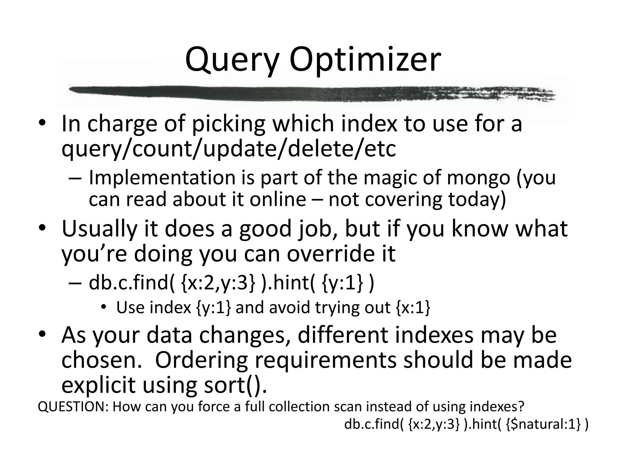 Query OptimizerIn charge of picking which index to use for a query/count/update/delete/etcImplementation is part of the magic of mongo (you can read about it online – not covering today)Usually it does a good job, but if you know what you’re doing you can override itdb.c.find( {x:2,y:3} ).hint( {y:1} )Use index {y:1} and avoid trying out {x:1}As your data changes, different indexes may be chosen.  Ordering requirements should be made explicit using sort().QUESTION: How can you force a full collection scan instead of using indexes?db.c.find( {x:2,y:3} ).hint( {$natural:1} )