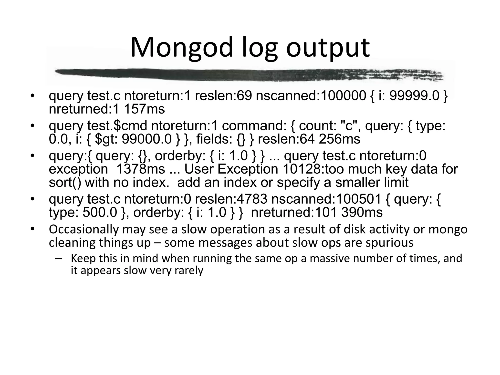 Mongod log outputquery test.c ntoreturn:1 reslen:69 nscanned:100000 { i: 99999.0 }  nreturned:1 157msquery test.$cmd ntoreturn:1 command: { count: "c", query: { type: 0.0, i: { $gt: 99000.0 } }, fields: {} } reslen:64 256msquery:{ query: {}, orderby: { i: 1.0 } } ... query test.c ntoreturn:0 exception  1378ms ... User Exception 10128:too much key data for sort() with no index.  add an index or specify a smaller limitquery test.c ntoreturn:0 reslen:4783 nscanned:100501 { query: { type: 500.0 }, orderby: { i: 1.0 } }  nreturned:101 390msOccasionally may see a slow operation as a result of disk activity or mongo cleaning things up – some messages about slow ops are spuriousKeep this in mind when running the same op a massive number of times, and it appears slow very rarely