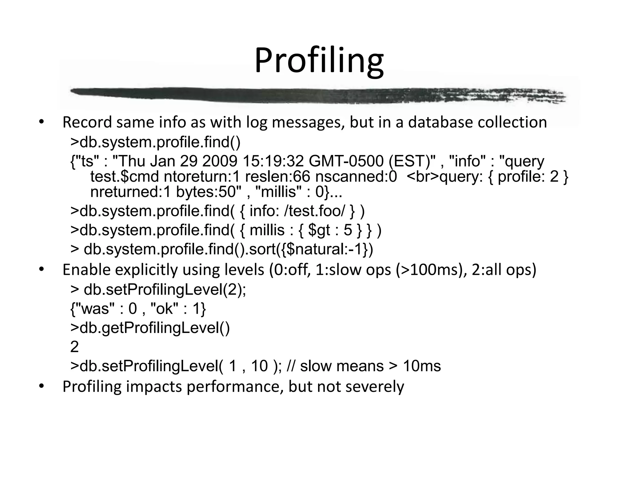 ProfilingRecord same info as with log messages, but in a database collection> db.system.profile.find(){"ts" : "Thu Jan 29 2009 15:19:32 GMT-0500 (EST)" , "info" : "query test.$cmd ntoreturn:1 reslen:66 nscanned:0  <br>query: { profile: 2 }  nreturned:1 bytes:50" , "millis" : 0}...> db.system.profile.find( { info: /test.foo/ } )> db.system.profile.find( { millis : { $gt : 5 } } )> db.system.profile.find().sort({$natural:-1})Enable explicitly using levels (0:off, 1:slow ops (>100ms), 2:all ops)> db.setProfilingLevel(2);{"was" : 0 , "ok" : 1}> db.getProfilingLevel()2> db.setProfilingLevel( 1 , 10 ); // slow means > 10msProfiling impacts performance, but not severely