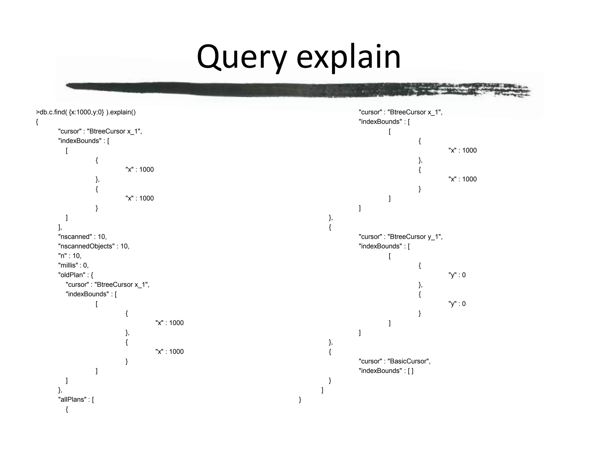 Query explain> db.c.find( {x:1000,y:0} ).explain(){	"cursor" : "BtreeCursor x_1",	"indexBounds" : [		[			{				"x" : 1000			},			{				"x" : 1000			}		]	],	"nscanned" : 10,	"nscannedObjects" : 10,	"n" : 10,	"millis" : 0,	"oldPlan" : {		"cursor" : "BtreeCursor x_1",		"indexBounds" : [			[				{					"x" : 1000				},				{					"x" : 1000				}			]		]	},	"allPlans" : [		{			"cursor" : "BtreeCursor x_1",			"indexBounds" : [				[					{						"x" : 1000					},					{						"x" : 1000					}				]			]		},		{			"cursor" : "BtreeCursor y_1",			"indexBounds" : [				[					{						"y" : 0					},					{						"y" : 0					}				]			]		},		{			"cursor" : "BasicCursor",			"indexBounds" : [ ]		}	]}