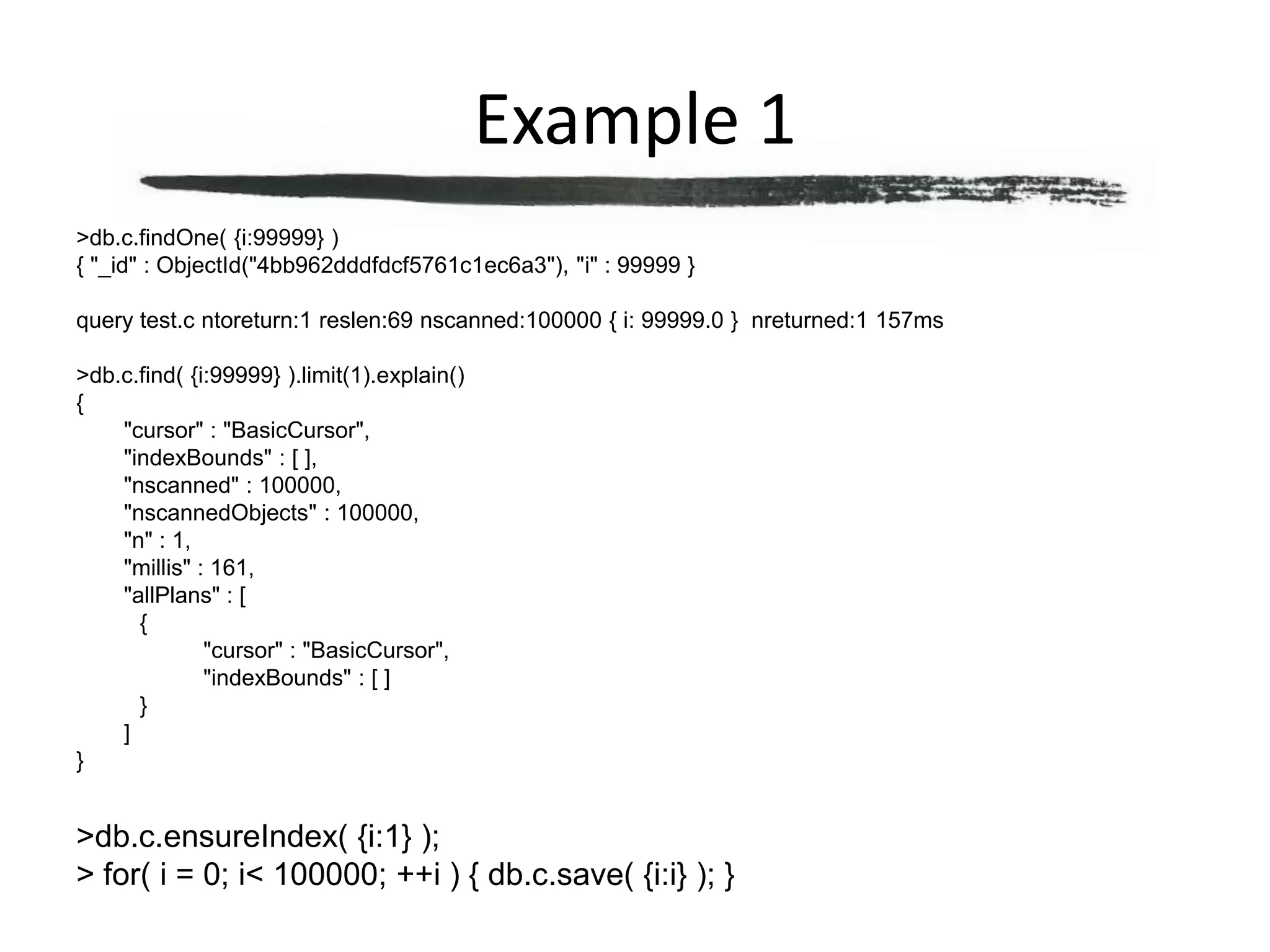 Example 1> db.c.findOne( {i:99999} ){ "_id" : ObjectId("4bb962dddfdcf5761c1ec6a3"), "i" : 99999 }query test.c ntoreturn:1 reslen:69 nscanned:100000 { i: 99999.0 }  nreturned:1 157ms> db.c.find( {i:99999} ).limit(1).explain(){	"cursor" : "BasicCursor",	"indexBounds" : [ ],	"nscanned" : 100000,	"nscannedObjects" : 100000,	"n" : 1,	"millis" : 161,	"allPlans" : [		{			"cursor" : "BasicCursor",			"indexBounds" : [ ]		}	]}> db.c.ensureIndex( {i:1} );> for( i = 0; i < 100000; ++i ) { db.c.save( {i:i} ); }