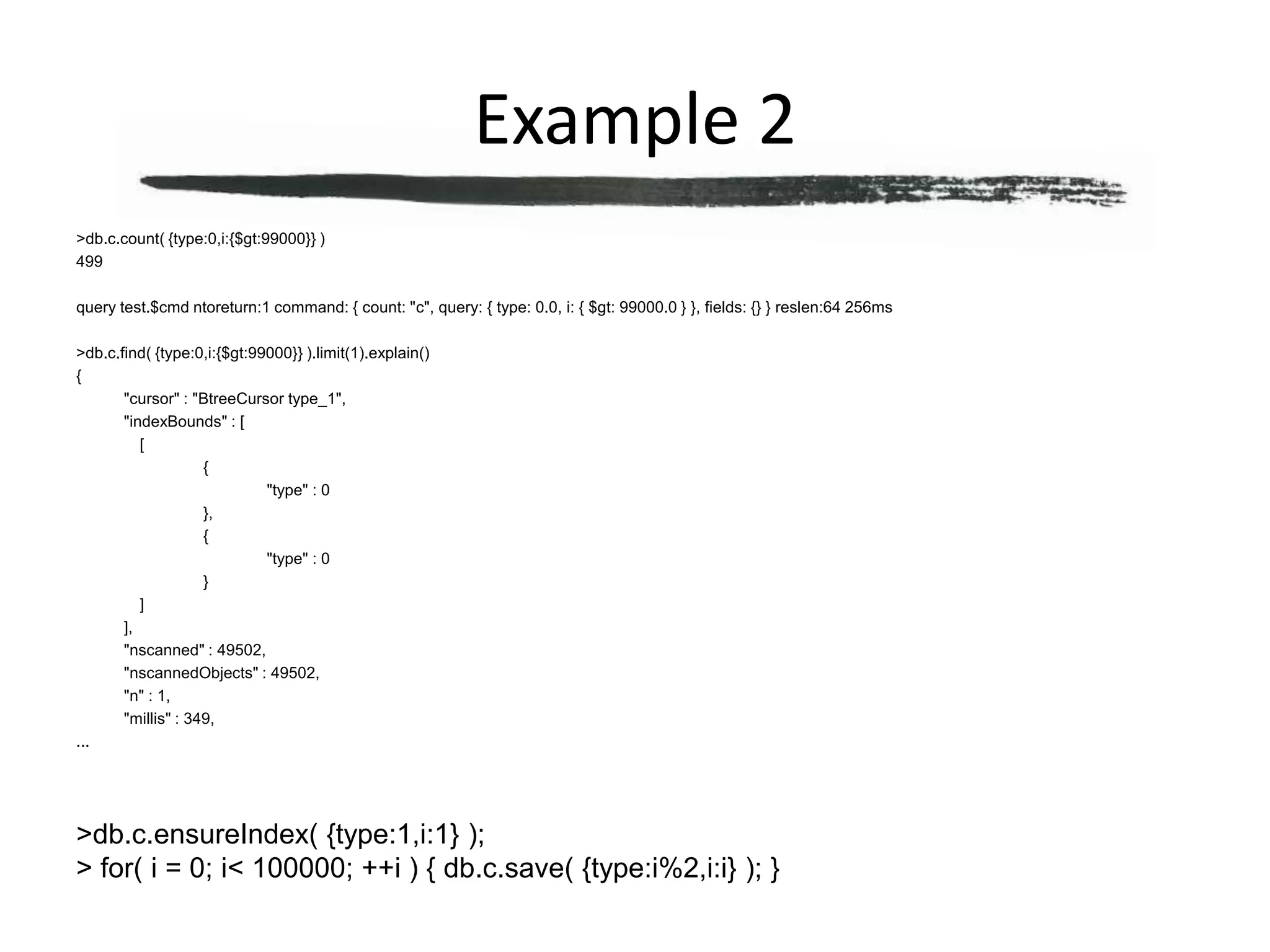Example 2> db.c.count( {type:0,i:{$gt:99000}} )499query test.$cmd ntoreturn:1 command: { count: "c", query: { type: 0.0, i: { $gt: 99000.0 } }, fields: {} } reslen:64 256ms> db.c.find( {type:0,i:{$gt:99000}} ).limit(1).explain(){	"cursor" : "BtreeCursor type_1",	"indexBounds" : [		[			{				"type" : 0			},			{				"type" : 0			}		]	],	"nscanned" : 49502,	"nscannedObjects" : 49502,	"n" : 1,	"millis" : 349,...> db.c.ensureIndex( {type:1,i:1} );> for( i = 0; i < 100000; ++i ) { db.c.save( {type:i%2,i:i} ); }