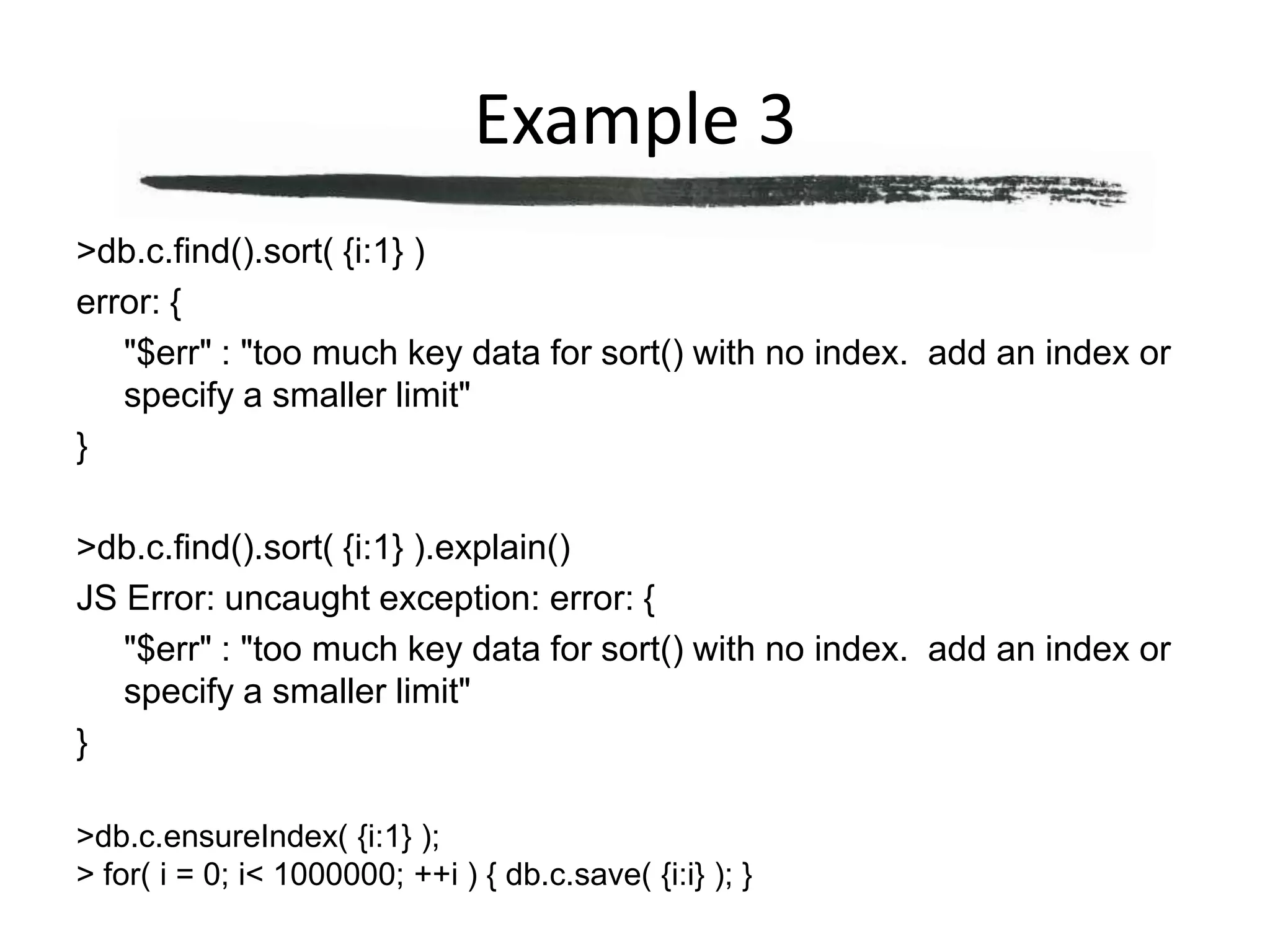 Example 3> db.c.find().sort( {i:1} )error: {	"$err" : "too much key data for sort() with no index.  add an index or specify a smaller limit"}> db.c.find().sort( {i:1} ).explain()JS Error: uncaught exception: error: {	"$err" : "too much key data for sort() with no index.  add an index or specify a smaller limit"}> db.c.ensureIndex( {i:1} );> for( i = 0; i < 1000000; ++i ) { db.c.save( {i:i} ); }
