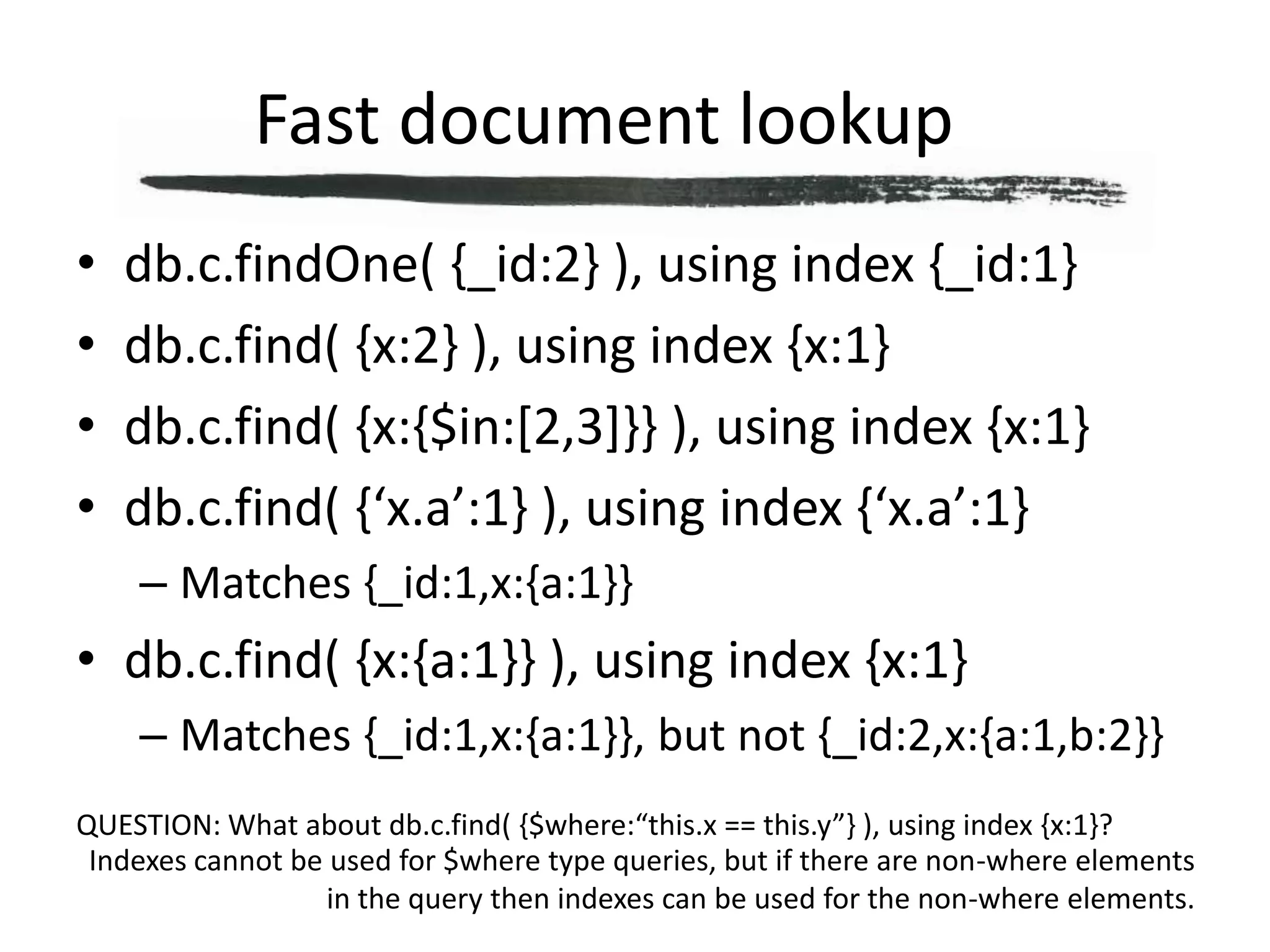 Fast document lookup	db.c.findOne( {_id:2} ), using index {_id:1}db.c.find( {x:2} ), using index {x:1}db.c.find( {x:{$in:[2,3]}} ), using index {x:1}db.c.find( {‘x.a’:1} ), using index {‘x.a’:1}Matches {_id:1,x:{a:1}}db.c.find( {x:{a:1}} ), using index {x:1}Matches {_id:1,x:{a:1}}, but not {_id:2,x:{a:1,b:2}}QUESTION: What about db.c.find( {$where:“this.x == this.y”} ), using index {x:1}?Indexes cannot be used for $where type queries, but if there are non-where elements in the query then indexes can be used for the non-where elements.