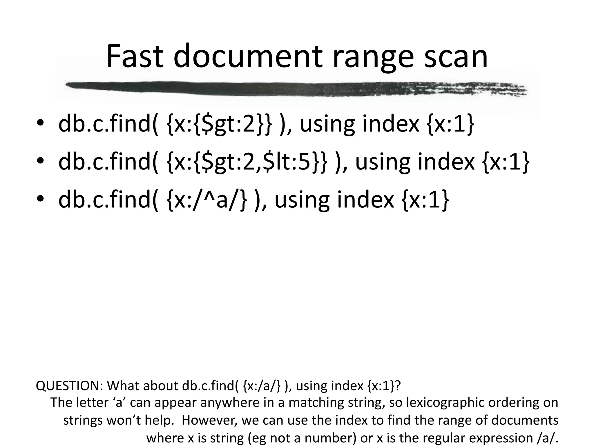 Fast document range scandb.c.find( {x:{$gt:2}} ), using index {x:1}db.c.find( {x:{$gt:2,$lt:5}} ), using index {x:1}db.c.find( {x:/^a/} ), using index {x:1}QUESTION: What about db.c.find( {x:/a/} ), using index {x:1}?The letter ‘a’ can appear anywhere in a matching string, so lexicographic ordering on strings won’t help.  However, we can use the index to find the range of documents where x is string (eg not a number) or x is the regular expression /a/.