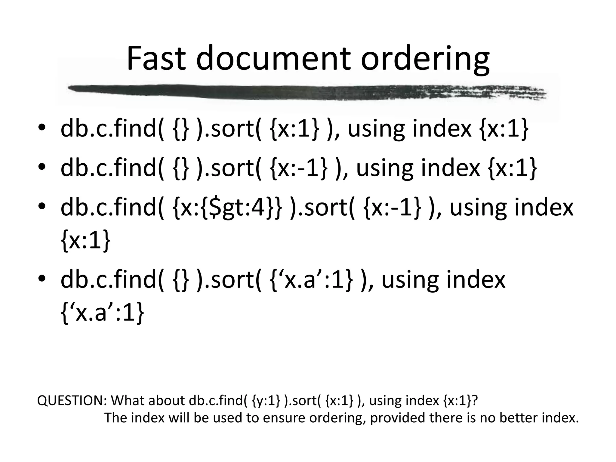 Fast document orderingdb.c.find( {} ).sort( {x:1} ), using index {x:1}db.c.find( {} ).sort( {x:-1} ), using index {x:1}db.c.find( {x:{$gt:4}} ).sort( {x:-1} ), using index {x:1}db.c.find( {} ).sort( {‘x.a’:1} ), using index {‘x.a’:1}QUESTION: What about db.c.find( {y:1} ).sort( {x:1} ), using index {x:1}?The index will be used to ensure ordering, provided there is no better index.