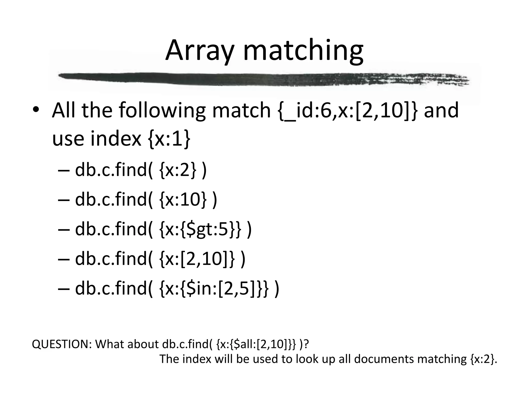 Array matchingAll the following match {_id:6,x:[2,10]} and use index {x:1}db.c.find( {x:2} )db.c.find( {x:10} )db.c.find( {x:{$gt:5}} )db.c.find( {x:[2,10]} )db.c.find( {x:{$in:[2,5]}} )QUESTION: What about db.c.find( {x:{$all:[2,10]}} )?The index will be used to look up all documents matching {x:2}.