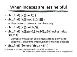 When indexes are less helpfuldb.c.find( {x:{$ne:1}} )db.c.find( {x:{$mod:[10,1]}} )Uses index {x:1} to scan numbers onlydb.c.find( {x:{$not:/a/}} )db.c.find( {x:{$gte:0,$lte:10},y:5} ) using index {x:1,y:1}Currently must scan all elements from {x:0,y:5} to {x:10,y:5}, but some improvements may be possibledb.c.find( {$where:’this.x = 5’} )QUESTION: What about db.c.find( {x:{$not:/^a/}} ), using index {x:1}?The index is not used currently, but will be used in mongoDB 1.6