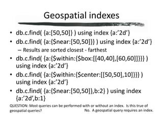 Geospatial indexesdb.c.find( {a:[50,50]} ) using index {a:’2d’}db.c.find( {a:{$near:[50,50]}} ) using index {a:’2d’}Results are sorted closest - farthestdb.c.find( {a:{$within:{$box:[[40,40],[60,60]]}}} ) using index {a:’2d’}db.c.find( {a:{$within:{$center:[[50,50],10]}}} ) using index {a:’2d’}db.c.find( {a:{$near:[50,50]},b:2} ) using index {a:’2d’,b:1}QUESTION: Most queries can be performed with or without an index.  Is this true of geospatial queries?No.  A geospatial query requires an index.