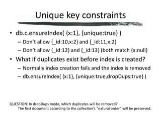 Unique key constraintsdb.c.ensureIndex( {x:1}, {unique:true} )Don’t allow {_id:10,x:2} and {_id:11,x:2}Don’t allow {_id:12} and {_id:13} (both match {x:null}What if duplicates exist before index is created?Normally index creation fails and the index is removeddb.ensureIndex( {x:1}, {unique:true,dropDups:true} )QUESTION: In dropDups mode, which duplicates will be removed?The first document according to the collection’s “natural order” will be preserved.