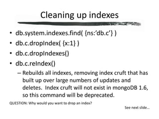 Cleaning up indexesdb.system.indexes.find( {ns:’db.c’} )db.c.dropIndex( {x:1} )db.c.dropIndexes()db.c.reIndex()Rebuilds all indexes, removing index cruft that has built up over large numbers of updates and deletes.  Index cruft will not exist in mongoDB 1.6, so this command will be deprecated.QUESTION: Why would you want to drop an index?See next slide…