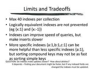 Limits and TradeoffsMax 40 indexes per collectionLogically equivalent indexes are not prevented (eg {x:1} and {x:-1})Indexes can improve speed of queries, but make inserts slowerMore specific indexes {a:1,b:1,c:1} can be more helpful than less specific indexes {a:1}, but sorting compound keys may not be as fast as sorting simple keysQUESTION: Do indexes make updates slower?  How about deletes?It depends – finding your document might be faster, but if any indexed fields are changed the indexes must be updated.