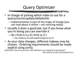 Query OptimizerIn charge of picking which index to use for a query/count/update/delete/etcImplementation is part of the magic of mongo (you can read about it online – not covering today)Usually it does a good job, but if you know what you’re doing you can override itdb.c.find( {x:2,y:3} ).hint( {y:1} )Use index {y:1} and avoid trying out {x:1}As your data changes, different indexes may be chosen.  Ordering requirements should be made explicit using sort().QUESTION: How can you force a full collection scan instead of using indexes?db.c.find( {x:2,y:3} ).hint( {$natural:1} )