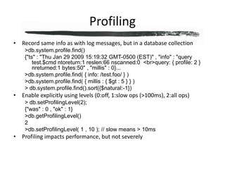 ProfilingRecord same info as with log messages, but in a database collection> db.system.profile.find(){"ts" : "Thu Jan 29 2009 15:19:32 GMT-0500 (EST)" , "info" : "query test.$cmd ntoreturn:1 reslen:66 nscanned:0  <br>query: { profile: 2 }  nreturned:1 bytes:50" , "millis" : 0}...> db.system.profile.find( { info: /test.foo/ } )> db.system.profile.find( { millis : { $gt : 5 } } )> db.system.profile.find().sort({$natural:-1})Enable explicitly using levels (0:off, 1:slow ops (>100ms), 2:all ops)> db.setProfilingLevel(2);{"was" : 0 , "ok" : 1}> db.getProfilingLevel()2> db.setProfilingLevel( 1 , 10 ); // slow means > 10msProfiling impacts performance, but not severely