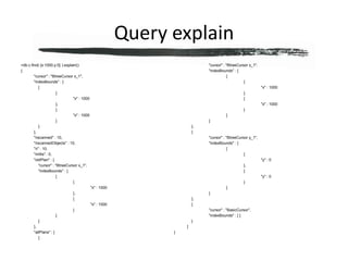 Query explain> db.c.find( {x:1000,y:0} ).explain(){	"cursor" : "BtreeCursor x_1",	"indexBounds" : [		[			{				"x" : 1000			},			{				"x" : 1000			}		]	],	"nscanned" : 10,	"nscannedObjects" : 10,	"n" : 10,	"millis" : 0,	"oldPlan" : {		"cursor" : "BtreeCursor x_1",		"indexBounds" : [			[				{					"x" : 1000				},				{					"x" : 1000				}			]		]	},	"allPlans" : [		{			"cursor" : "BtreeCursor x_1",			"indexBounds" : [				[					{						"x" : 1000					},					{						"x" : 1000					}				]			]		},		{			"cursor" : "BtreeCursor y_1",			"indexBounds" : [				[					{						"y" : 0					},					{						"y" : 0					}				]			]		},		{			"cursor" : "BasicCursor",			"indexBounds" : [ ]		}	]}