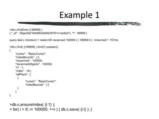 Example 1> db.c.findOne( {i:99999} ){ "_id" : ObjectId("4bb962dddfdcf5761c1ec6a3"), "i" : 99999 }query test.c ntoreturn:1 reslen:69 nscanned:100000 { i: 99999.0 }  nreturned:1 157ms> db.c.find( {i:99999} ).limit(1).explain(){	"cursor" : "BasicCursor",	"indexBounds" : [ ],	"nscanned" : 100000,	"nscannedObjects" : 100000,	"n" : 1,	"millis" : 161,	"allPlans" : [		{			"cursor" : "BasicCursor",			"indexBounds" : [ ]		}	]}> db.c.ensureIndex( {i:1} );> for( i = 0; i < 100000; ++i ) { db.c.save( {i:i} ); }