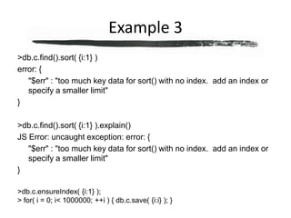 Example 3> db.c.find().sort( {i:1} )error: {	"$err" : "too much key data for sort() with no index.  add an index or specify a smaller limit"}> db.c.find().sort( {i:1} ).explain()JS Error: uncaught exception: error: {	"$err" : "too much key data for sort() with no index.  add an index or specify a smaller limit"}> db.c.ensureIndex( {i:1} );> for( i = 0; i < 1000000; ++i ) { db.c.save( {i:i} ); }