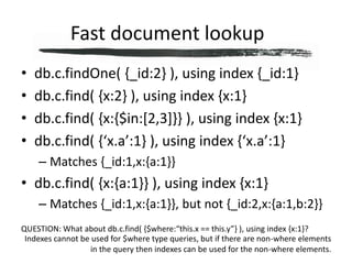 Fast document lookup	db.c.findOne( {_id:2} ), using index {_id:1}db.c.find( {x:2} ), using index {x:1}db.c.find( {x:{$in:[2,3]}} ), using index {x:1}db.c.find( {‘x.a’:1} ), using index {‘x.a’:1}Matches {_id:1,x:{a:1}}db.c.find( {x:{a:1}} ), using index {x:1}Matches {_id:1,x:{a:1}}, but not {_id:2,x:{a:1,b:2}}QUESTION: What about db.c.find( {$where:“this.x == this.y”} ), using index {x:1}?Indexes cannot be used for $where type queries, but if there are non-where elements in the query then indexes can be used for the non-where elements.