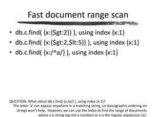 Fast document range scandb.c.find( {x:{$gt:2}} ), using index {x:1}db.c.find( {x:{$gt:2,$lt:5}} ), using index {x:1}db.c.find( {x:/^a/} ), using index {x:1}QUESTION: What about db.c.find( {x:/a/} ), using index {x:1}?The letter ‘a’ can appear anywhere in a matching string, so lexicographic ordering on strings won’t help.  However, we can use the index to find the range of documents where x is string (eg not a number) or x is the regular expression /a/.