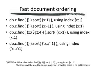 Fast document orderingdb.c.find( {} ).sort( {x:1} ), using index {x:1}db.c.find( {} ).sort( {x:-1} ), using index {x:1}db.c.find( {x:{$gt:4}} ).sort( {x:-1} ), using index {x:1}db.c.find( {} ).sort( {‘x.a’:1} ), using index {‘x.a’:1}QUESTION: What about db.c.find( {y:1} ).sort( {x:1} ), using index {x:1}?The index will be used to ensure ordering, provided there is no better index.