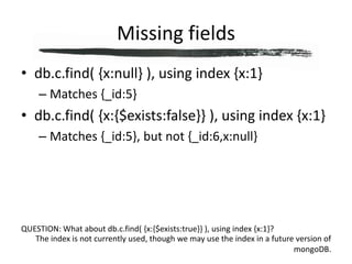 Missing fieldsdb.c.find( {x:null} ), using index {x:1}Matches {_id:5}db.c.find( {x:{$exists:false}} ), using index {x:1}Matches {_id:5}, but not {_id:6,x:null}QUESTION: What about db.c.find( {x:{$exists:true}} ), using index {x:1}?The index is not currently used, though we may use the index in a future version of mongoDB.