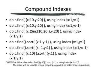 Compound Indexesdb.c.find( {x:10,y:20} ), using index {x:1,y:1}db.c.find( {x:10,y:20} ), using index {x:1,y:-1}db.c.find( {x:{$in:[10,20]},y:20} ), using index {x:1,y:1}db.c.find().sort( {x:1,y:1} ), using index {x:1,y:1}db.c.find().sort( {x:-1,y:1} ), using index {x:1,y:-1}db.c.find( {x:10} ).sort( {y:1} ), using index {x:1,y:1}QUESTION: What about db.c.find( {y:10} ).sort( {x:1} ), using index {x:1,y:1}?The index will be used to ensure ordering, provided no better index is available.