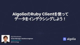 AlgoliaのRuby Clientを使って
データをインデクシングしよう！
Eiji Shinohara
Senior Manager, Solutions Engineer
eiji@algolia.com
@shinodogg
 