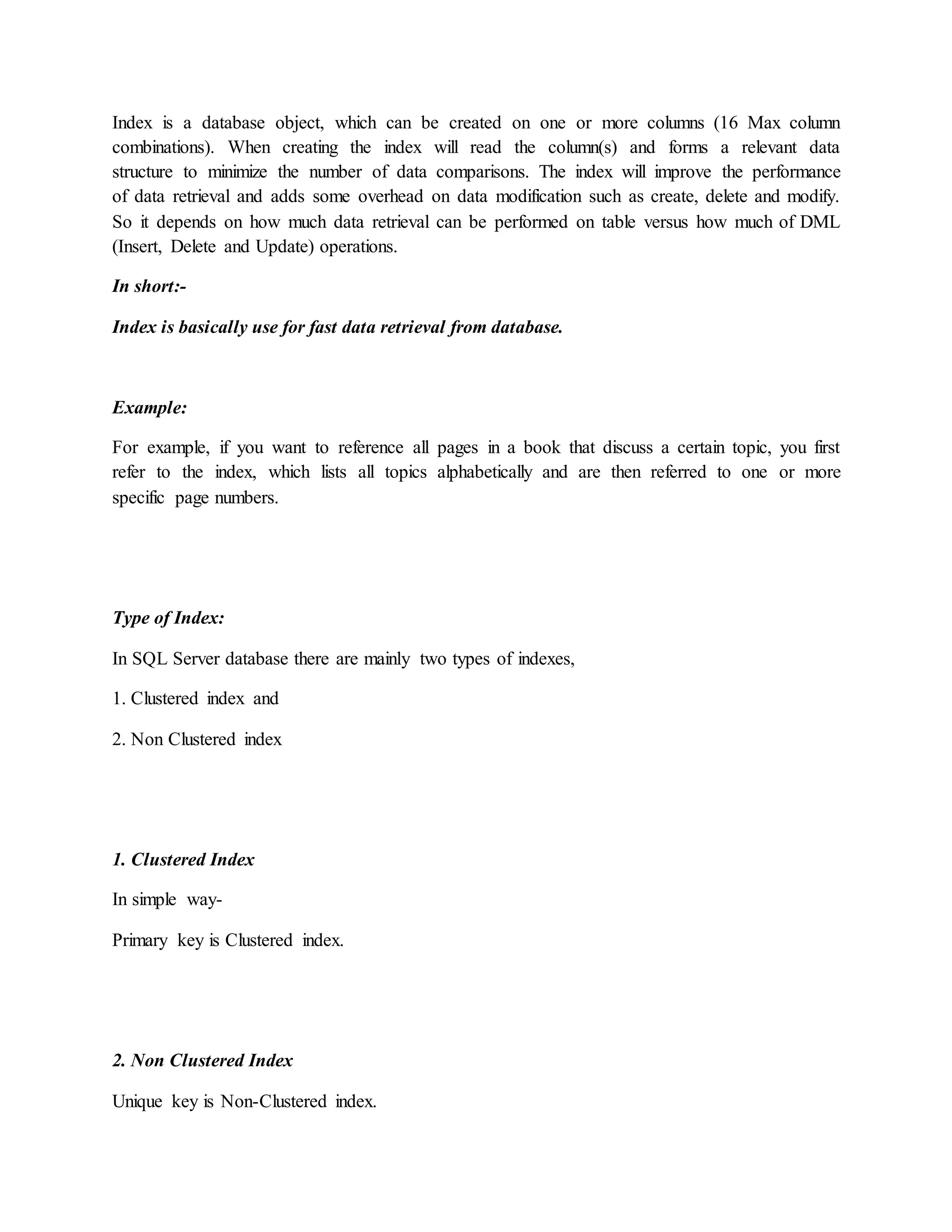 Index is a database object, which can be created on one or more columns (16 Max column combinations). When creating the index will read the column(s) and forms a relevant data structure to minimize the number of data comparisons. The index will improve the performance of data retrieval and adds some overhead on data modification such as create, delete and modify. So it depends on how much data retrieval can be performed on table versus how much of DML (Insert, Delete and Update) operations. In short:- Index is basically use for fast data retrieval from database. Example: For example, if you want to reference all pages in a book that discuss a certain topic, you first refer to the index, which lists all topics alphabetically and are then referred to one or more specific page numbers. Type of Index: In SQL Server database there are mainly two types of indexes, 1. Clustered index and 2. Non Clustered index 1. Clustered Index In simple way- Primary key is Clustered index. 2. Non Clustered Index Unique key is Non-Clustered index. 