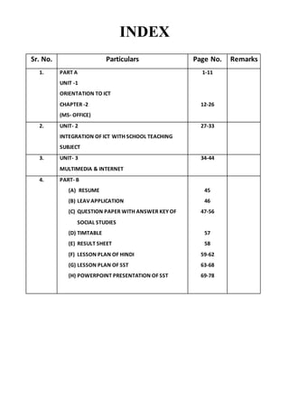 INDEX
Sr. No. Particulars Page No. Remarks
1. PART A
UNIT -1
ORIENTATION TO ICT
CHAPTER -2
(MS- OFFICE)
1-11
12-26
2. UNIT- 2
INTEGRATION OF ICT WITH SCHOOL TEACHING
SUBJECT
27-33
3. UNIT- 3
MULTIMEDIA & INTERNET
34-44
4. PART- B
(A) RESUME
(B) LEAV APPLICATION
(C) QUESTION PAPER WITH ANSWER KEY OF
SOCIAL STUDIES
(D) TIMTABLE
(E) RESULT SHEET
(F) LESSON PLAN OF HINDI
(G) LESSON PLAN OF SST
(H) POWERPOINT PRESENTATION OF SST
45
46
47-56
57
58
59-62
63-68
69-78
 