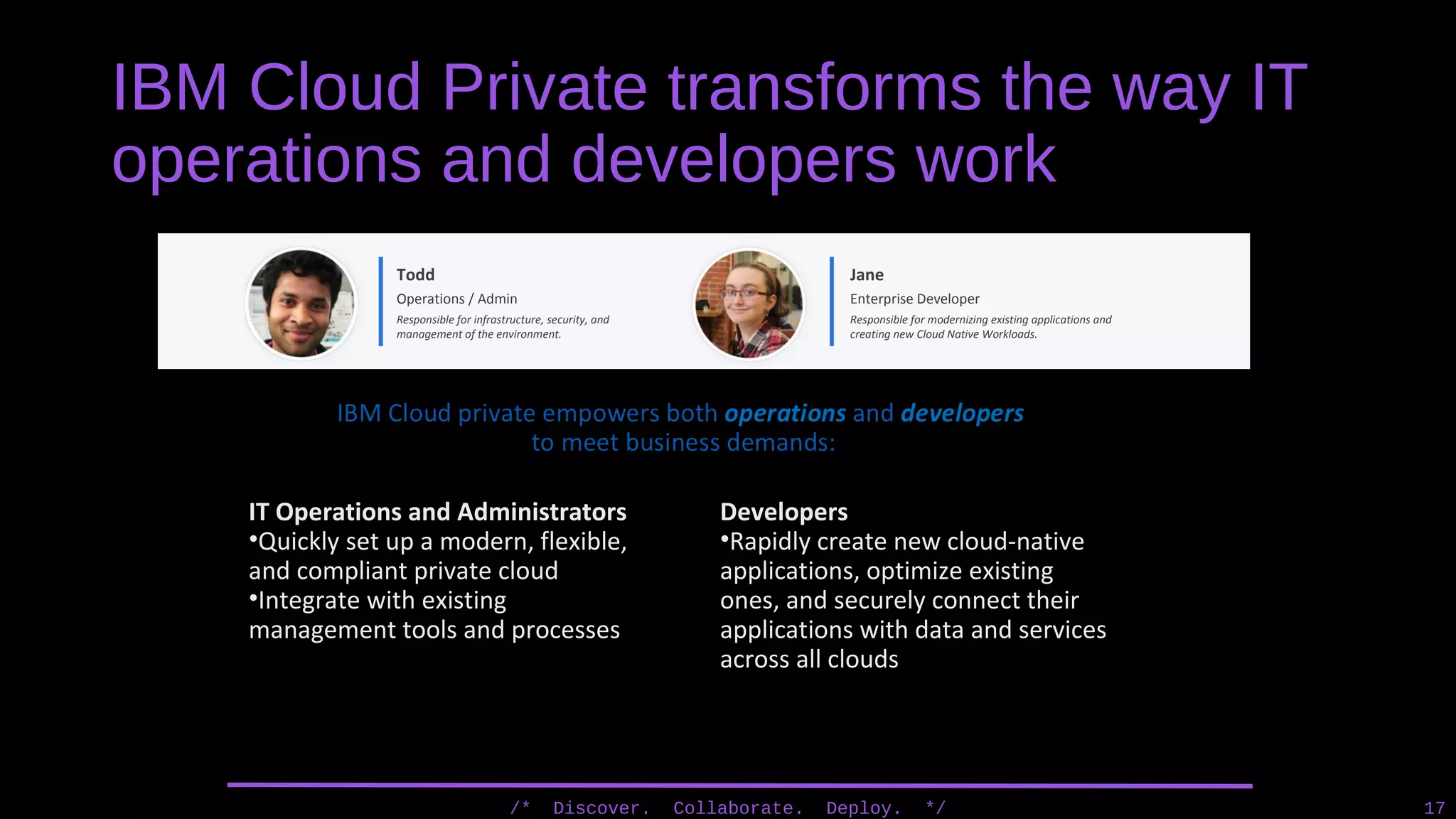 IBM Cloud Private transforms the way IT
operations and developers work
/* Discover. Collaborate. Deploy. */ 17
Todd
Operations / Admin
Responsible for infrastructure, security, and
management of the environment.
Jane
Enterprise Developer
Responsible for modernizing existing applications and
creating new Cloud Native Workloads.
IT Operations and Administrators
•Quickly set up a modern, flexible,
and compliant private cloud
•Integrate with existing
management tools and processes
Developers
•Rapidly create new cloud-native
applications, optimize existing
ones, and securely connect their
applications with data and services
across all clouds
 