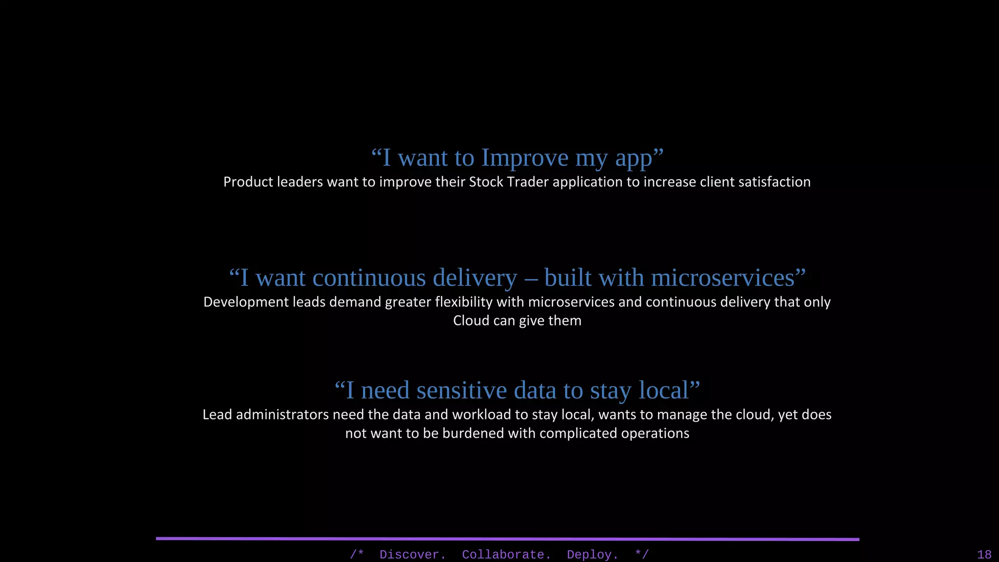 /* Discover. Collaborate. Deploy. */ 18
“I want to Improve my app”
Product leaders want to improve their Stock Trader application to increase client satisfaction
“I want continuous delivery – built with microservices”
Development leads demand greater flexibility with microservices and continuous delivery that only
Cloud can give them
“I need sensitive data to stay local”
Lead administrators need the data and workload to stay local, wants to manage the cloud, yet does
not want to be burdened with complicated operations
 
