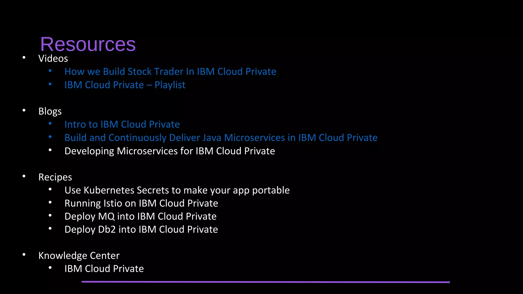 • Videos
• How we Build Stock Trader In IBM Cloud Private
• IBM Cloud Private – Playlist
• Blogs
• Intro to IBM Cloud Private
• Build and Continuously Deliver Java Microservices in IBM Cloud Private
• Developing Microservices for IBM Cloud Private
• Recipes
• Use Kubernetes Secrets to make your app portable
• Running Istio on IBM Cloud Private
• Deploy MQ into IBM Cloud Private
• Deploy Db2 into IBM Cloud Private
• Knowledge Center
• IBM Cloud Private
Resources
 