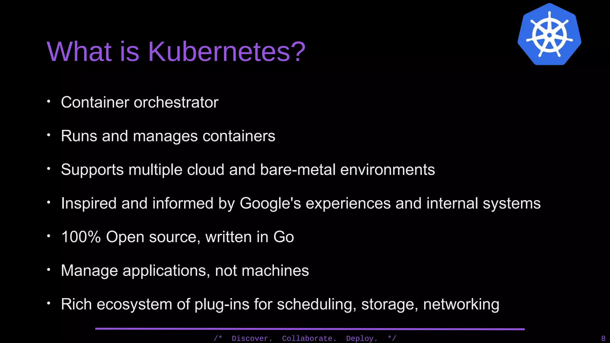 What is Kubernetes?
• Container orchestrator
• Runs and manages containers
• Supports multiple cloud and bare-metal environments
• Inspired and informed by Google's experiences and internal systems
• 100% Open source, written in Go
• Manage applications, not machines
• Rich ecosystem of plug-ins for scheduling, storage, networking
/* Discover. Collaborate. Deploy. */ 8
 